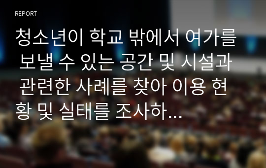 청소년이 학교 밖에서 여가를 보낼 수 있는 공간 및 시설과 관련한 사례를 찾아 이용 현황 및 실태를 조사하고, 청소년의 건전한 여가문화를 조성하기 위한 방안을 제시하시오