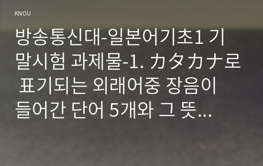 방송통신대-일본어기초1 기말시험 과제물-1. カタカナ로 표기되는 외래어중 장음이 들어간 단어 5개와 그 뜻을 쓰시오. 2. 예외1류동사 5개를 골라 다음 표의 각 항목을 예와 같이 완성하시오 3. 그림을 참고로 한자 2글자로 이루어진 단어 뒷글자의 음을 따서 다음 단어로 이어가는 끝말잇기를 완성하시오.