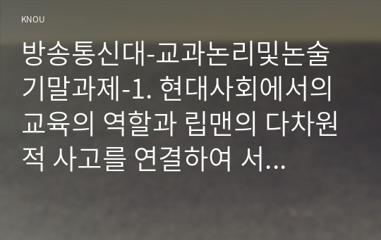 방송통신대-교과논리및논술 기말과제-1. 현대사회에서의 교육의 역할과 립맨의 다차원적 사고를 연결하여 서술하시오. 2. 연역논증의 위험성과 귀납논증의 위험성에 대해 서술하시오.3. &#039;유아는 놀이를 통해 배운다.&#039;라는 주장에 대한 타당한 근거를 두 가지 이상 들어 논술의 한 단락을 완성하시오.