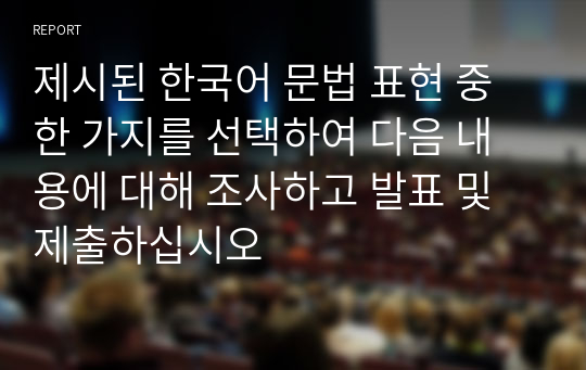 제시된 한국어 문법 표현 중 한 가지를 선택하여 다음 내용에 대해 조사하고 발표 및 제출하십시오