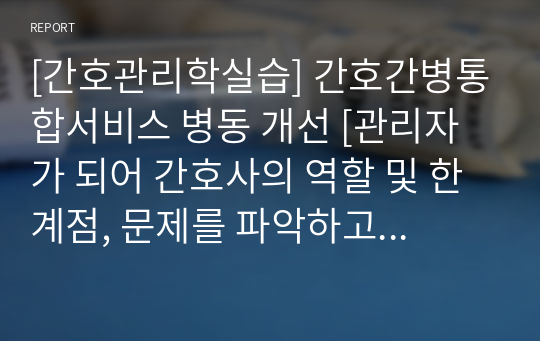 [간호관리학실습] 간호간병통합서비스 병동 개선 [관리자가 되어 간호사의 역할 및 한계점, 문제를 파악하고 개선하기] [간호관리학, 간호간병, 병동, 해결, 논문 근거, 실습, 레포트, 과제]