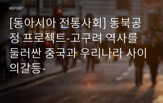 [동아시아 전통사회] 동북공정 프로젝트-고구려 역사를 둘러싼 중국과 우리나라 사이의갈등-