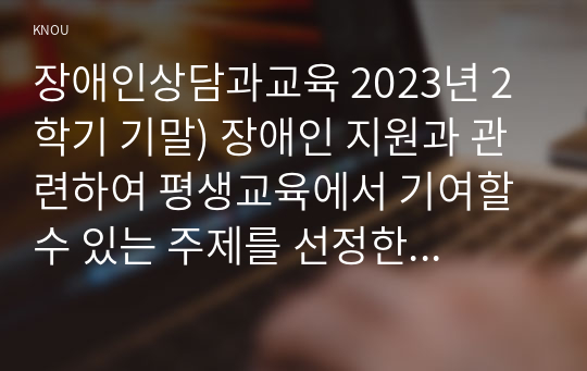 장애인상담과교육 2023년 2학기 기말) 장애인 지원과 관련하여 평생교육에서 기여할 수 있는 주제를 선정한 후, 선정의 이유와 근거를 구체적으로 제시 1번에서 다룬 주제와 관련된 법규와 실제 평생교육 사례를 찾아 소개