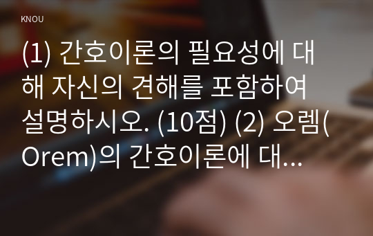 (1) 간호이론의 필요성에 대해 자신의 견해를 포함하여 설명하시오. (10점) (2) 오렘(Orem)의 간호이론에 대해 정리하고, 만성질환자 1인을 선정하고 대면 혹은 비대면 면담을 통해 인구사회학적 특성, 생활 습관, 건강 문제 등을 사례 조사하여 제시하시오. 대상자에게 오렘이 제시한 주요 개념을 적용하여 사정하고 이에 따라 간호계획을 작성하시오. 마지막