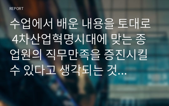 수업에서 배운 내용을 토대로 4차산업혁명시대에 맞는 종업원의 직무만족을 증진시킬 수 있다고 생각되는 것들은 어떤 것들이 있는지 자신의 경험을 예를 들어 정리해보세요.