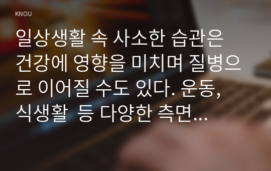 일상생활 속 사소한 습관은 건강에 영향을 미치며 질병으로 이어질 수도 있다. 운동, 식생활  등 다양한 측면에서 자신의 생활습관을 스스로 점검한 후 그 특징을 기술하고, 대사증후군을  예방 또는 관리하기 위한 구체적 실천방안을 작성하시오.(20점)