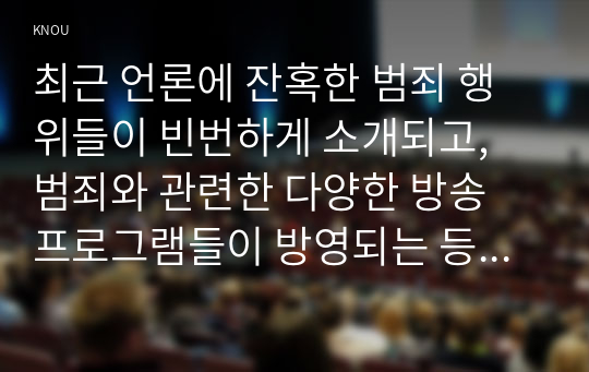 최근 언론에 잔혹한 범죄 행위들이 빈번하게 소개되고, 범죄와 관련한 다양한 방송 프로그램들이 방영되는 등, 범죄에 대한 사회의 관심이 높아지고 있다. 교재 11장 “범죄문제”를 비롯해 여러 자료들을 참고하여 ① 최근 범죄를 다루는 기사, 방송 프로그램들이 어떠한 유형의 범죄를 어떠한 방식으로 다루는지 묘사하고, ② 잔혹한 범죄의 원인을 범죄자 개인의 본성 