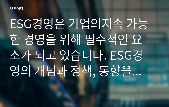 ESG경영은 기업의지속 가능한 경영을 위해 필수적인 요소가 되고 있습니다. ESG경영의 개념과 정책, 동향을 파악하고, 기업들의 ESG경영 사례, 활성화 방안에 대해서 설명하시오.