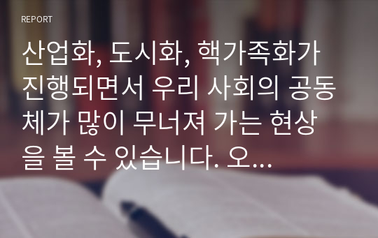 산업화, 도시화, 핵가족화가 진행되면서 우리 사회의 공동체가 많이 무너져 가는 현상을 볼 수 있습니다. 오늘을 살아가는 우리가 지역사회에서 공동체를 회복하고 지역사회에서 서로 도와가며 상생할 수 있는 방법을 제시하십시오