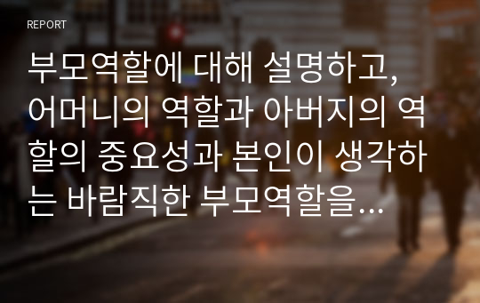 부모역할에 대해 설명하고, 어머니의 역할과 아버지의 역할의 중요성과 본인이 생각하는 바람직한 부모역할을 제시하시오