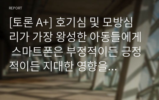 [토론 A+] 호기심 및 모방심리가 가장 왕성한 아동들에게 스마트폰은 부정적이든 긍정적이든 지대한 영향을 미치고 있다. 스마트폰이 아동의 성장과 발달에 미치는 영향에 대해 생각해보고 아동들에게 미치는 악영향을 없애기 위해서는 어떠한 방법이 필요할지 토론해 보세요.