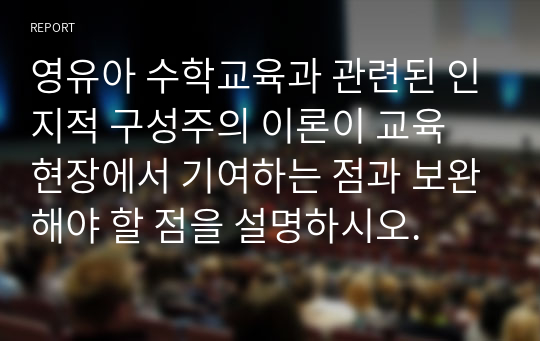 영유아 수학교육과 관련된 인지적 구성주의 이론이 교육 현장에서 기여하는 점과 보완해야 할 점을 설명하시오.