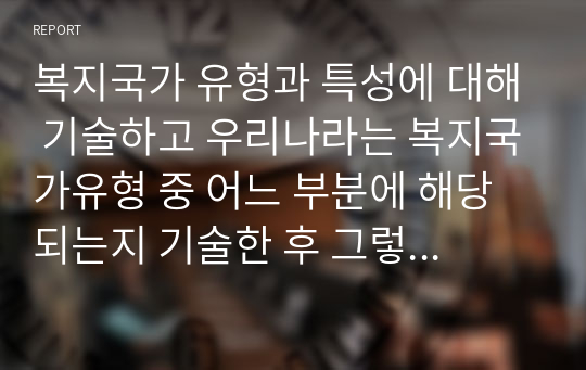 복지국가 유형과 특성에 대해 기술하고 우리나라는 복지국가유형 중 어느 부분에 해당되는지 기술한 후 그렇게 생각한 이유를 중심으로 본인의 생각을 서술하시오