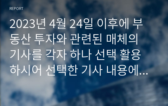 2023년 4월 24일 이후에 부동산 투자와 관련된 매체의 기사를 각자 하나 선택 활용하시어 선택한 기사 내용에 대해 학우님의 생각을 아래 요건에 맞추어서 제출하시기 바랍니다