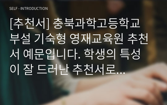 [추천서] 충북과학고등학교 부설 기숙형 영재교육원 추천서 예문입니다. 학생의 특성이 잘 드러난 추천서로 추천서 작성에 어려움을 겪는 담임선생님들께서 보시면 큰 도움이 될 것입니다.