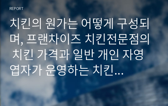 치킨의 원가는 어떻게 구성되며, 프랜차이즈 치킨전문점의 치킨 가격과 일반 개인 자영엽자가 운영하는 치킨점의 치킨 가격 간에 차이가 발생하는 원인을 서술하고 프랜차이즈 치킨이 터무니 없이 비싸다는 주장과 치킨 가격이 인상 되어도 가맹점주의 이익은 증가하지 않고 프랜차이즈 본사의 이익만 증가한다는 주장에 대해 본인의 찬성과 반대 의견을 서술하시오.