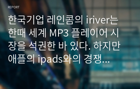 한국기업 레인콤의 iriver는 한때 세계 MP3 플레이어 시장을 석권한 바 있다. 하지만 애플의 ipads와의 경쟁에서 밀린 상태이다. 아이리버와 아이패드의 경쟁이 전개되어온 과정을 조사하여 기술하시오