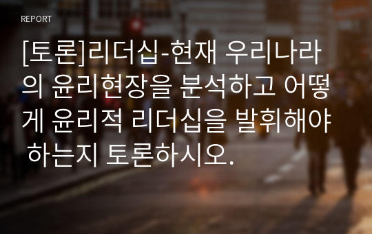 [토론]현재 우리나라의 윤리현장을 분석하고 어떻게 윤리적 리더십을 발휘해야 하는지 토론하시오.