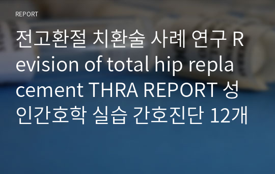 전고환절 치환술 사례 연구 Revision of total hip replacement THRA REPORT 성인간호학 실습 간호진단 12개 간호과정 4개