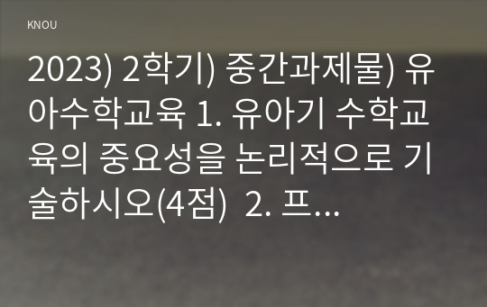 2023) 2학기) 중간과제물) 유아수학교육 1. 유아기 수학교육의 중요성을 논리적으로 기술하시오(4점)  2. 프뢰벨 1) 은물의 특징과 유아수학교육에서의 2) 의의와 3) 비판점을 기술하시오.(4점)  3. 정보처리이론의 1) 기본 입장, 2) 수학교육 내용, 3) 교수-학습방법을 설명하고 4) 기여와 비판점을 제시하시오.(4점)    4. 유아 1)