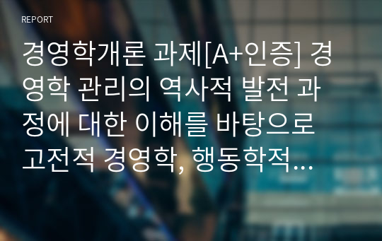 경영학개론 과제[A+인증] 경영학 관리의 역사적 발전 과정에 대한 이해를 바탕으로 고전적 경영학, 행동학적 경영학, 계량경영학 이론이 관리자에게 각각 어떤 시사점을 주고 있는가