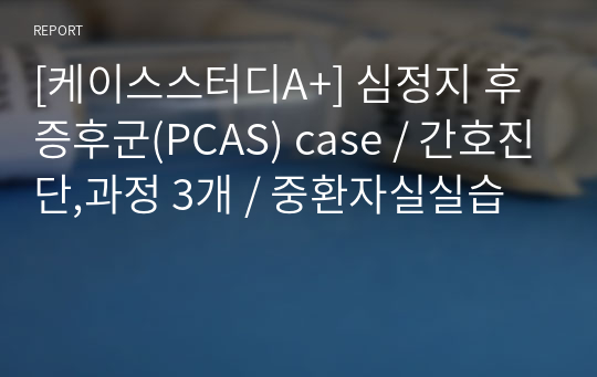 [케이스스터디A+] 심정지 후 증후군(PCAS) case / 간호진단,과정 3개 / 중환자실실습