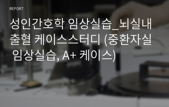 성인간호학 임상실습_뇌실내출혈 케이스스터디 (중환자실 임상실습, A+ 케이스)