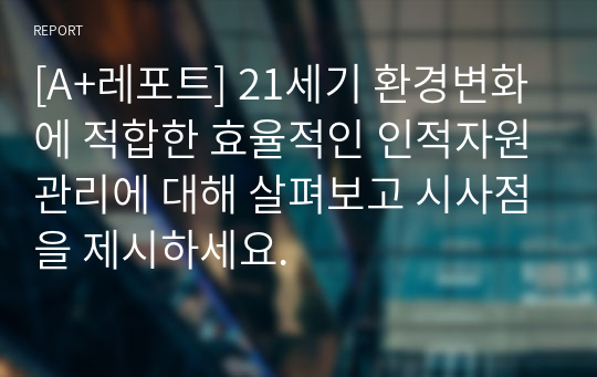 [A+레포트] 21세기 환경변화에 적합한 효율적인 인적자원관리에 대해 살펴보고 시사점을 제시하세요.