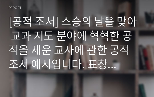 [공적 조서] 스승의 날을 맞아 교과 지도 분야에 혁혁한 공적을 세운 교사에 관한 공적조서 예시입니다. 표창장은 어마어마한 위력을 지니고 있습니다. 따라서 작성하기가 귀찮다고 해서 표창장을 절대 소홀히 여기지 마시길 바랍니다. 특히 공무원들의 경우 유공 표창은 형사 재판에서 집행유예로 감형이 되는 엄청난 힘을 가지고 있습니다.