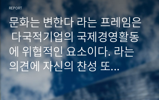 문화는 변한다 라는 프레임은 다국적기업의 국제경영활동에 위협적인 요소이다. 라는 의견에 자신의 찬성 또는 반대 입장을 밝히고, 그 이유를 작성하시오. / 해외직접투자는 기업의 국제경쟁력 우위를 확보할 수 있는 원천이 된다 라는 의견에 자신의 찬성 또는 반대 입장을 밝히고, 그 이유를 작성하시오.(국제경영 1,2차 토론)