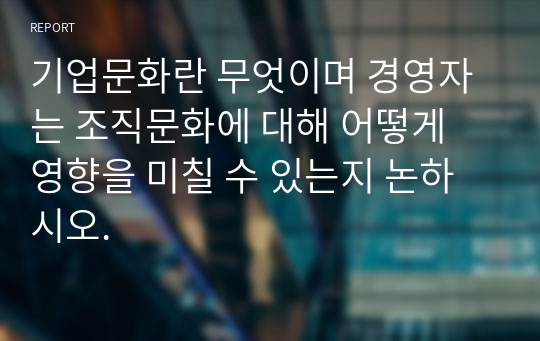 기업문화란 무엇이며 경영자는 조직문화에 대해 어떻게  영향을 미칠 수 있는지 논하시오.