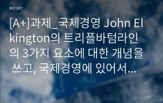 [A+]과제_국제경영 John Elkington의 트리플바텀라인의 3가지 요소에 대한 개념을 쓰고, 국제경영에 있어서 세가지 요소 중 어떤 것이 가장 중요하다고 생각하는지에 관해 쓰고 왜 중요한지에 대해 본인의 생각을 글로벌기업 사례를 통하여 기술하시오.