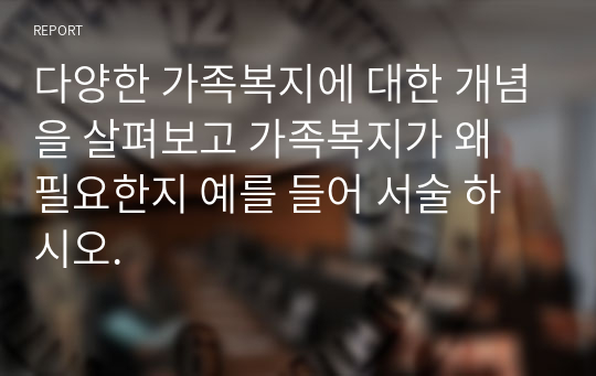 다양한 가족복지에 대한 개념을 살펴보고 가족복지가 왜 필요한지 예를 들어 서술 하시오.