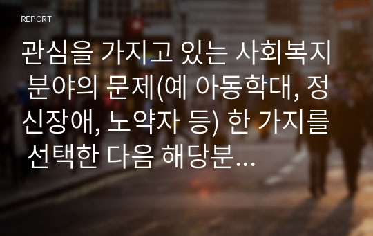 관심을 가지고 있는 사회복지 분야의 문제(예 아동학대, 정신장애, 노약자 등) 한 가지를 선택한 다음 해당분야에 있어서 중요하다고 생각되는 연구문제를 선정하고 구체적인 연구계획