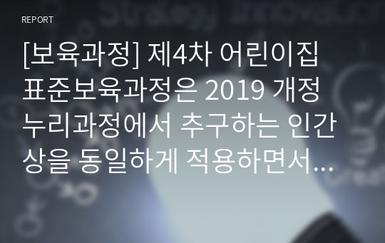 [보육과정] 제4차 어린이집 표준보육과정은 2019 개정 누리과정에서 추구하는 인간상을 동일하게 적용하면서 3-5세 보육과정의 방향과 취지를 수용하여 개정되었다. 표준보육과정 영유아의 놀이중심 보육과정으로 개별성과 다양성을 강조