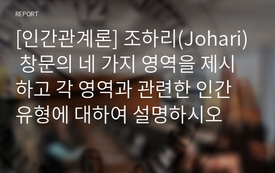 [인간관계론] 조하리(Johari) 창문의 네 가지 영역을 제시하고 각 영역과 관련한 인간 유형에 대하여 설명하시오