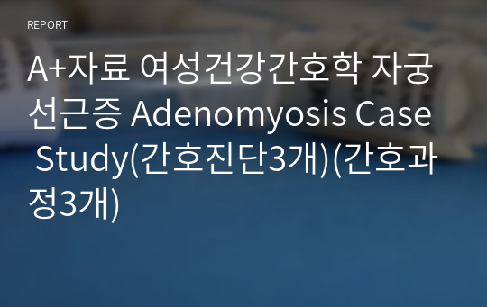 A+자료 여성건강간호학 자궁선근증 Adenomyosis Case Study(간호진단3개)(간호과정3개)