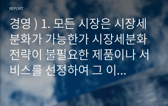 경영 ) 1. 모든 시장은 시장세분화가 가능한가 시장세분화전략이 불필요한 제품이나 서비스를 선정하여 그 이유에 대해 서술 할 것 2. 국내외 기업의 제품이나 서비스의 성공적인 포지셔닝 사례를