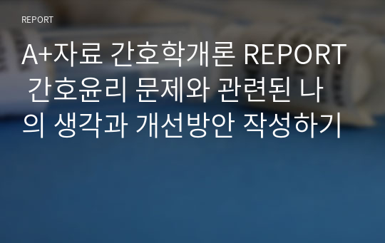 A+자료 간호학개론 REPORT 간호윤리 문제와 관련된 나의 생각과 개선방안 작성하기