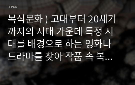 복식문화 ) 고대부터 20세기까지의 시대 가운데 특정 시대를 배경으로 하는 영화나 드라마를 찾아 작품 속 복식들을 시대 양식에 맞춰 비교, 설명하고, 해당 작품의 고증에 대한 자신의 견