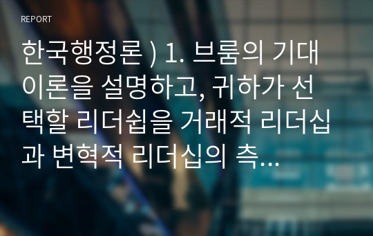 한국행정론 ) 1. 브룸의 기대이론을 설명하고, 귀하가 선택할 리더쉽을 거래적 리더십과 변혁적 리더십의 측면으로 논의하시오. 2. 지식혁명시대의 환경변화에 따른