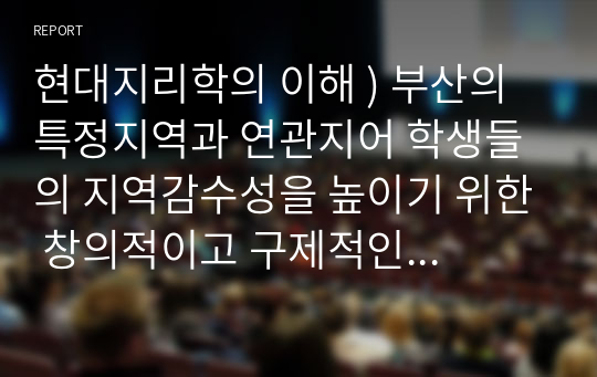 현대지리학의 이해 ) 부산의 특정지역과 연관지어 학생들의 지역감수성을 높이기 위한 창의적이고 구제적인 수업방안을 작성하시오.