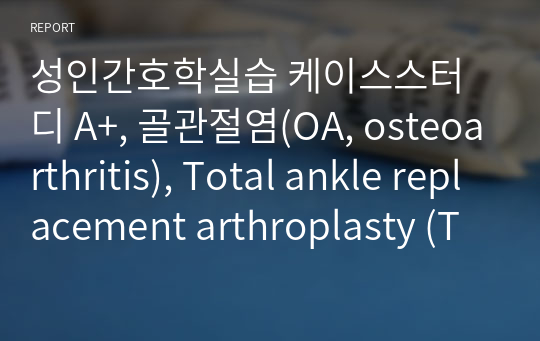 성인간호학실습 케이스스터디 A+, 골관절염(OA, osteoarthritis), Total ankle replacement arthroplasty (TARA), 간호진단4개, 간호과정(급성통증) 1개