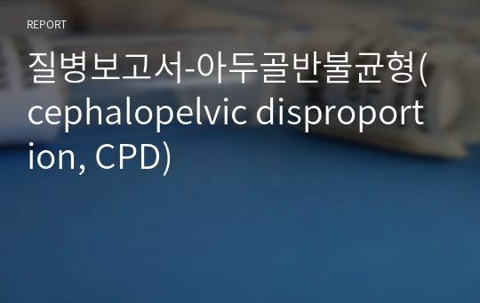 질병보고서-아두골반불균형(cephalopelvic disproportion, CPD)
