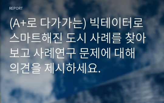 (A+로 다가가는) 빅테이터로 스마트해진 도시 사례를 찾아보고 사례연구 문제에 대해 의견을 제시하세요.