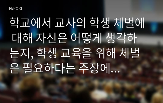 학교에서 교사의 학생 체벌에 대해 자신은 어떻게 생각하는지, 학생 교육을 위해 체벌은 필요하다는 주장에 대한 찬성과 반대 의견을 논리적으로 기술하시오