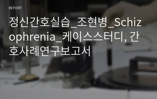 정신간호실습_조현병_Schizophrenia_케이스스터디, 간호사례연구보고서