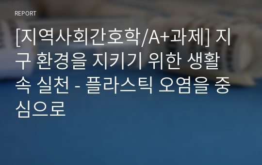 [지역사회간호학/A+과제] 지구 환경을 지키기 위한 생활 속 실천 - 플라스틱 오염을 중심으로