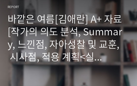 바깥은 여름[김애란] A+ 자료[작가의 의도 분석, Summary, 느낀점, 자아성찰 및 교훈, 시사점, 적용 계획&lt;실천사항 - 나에게 어떻게 적용할 것인가&gt;, 주관적인 생각 및 평가, 생각에 대한 이유&lt;Why?&gt;, 결론&lt;긍정평가 or 아쉬운점&gt;, 인상깊었던 문장 등)