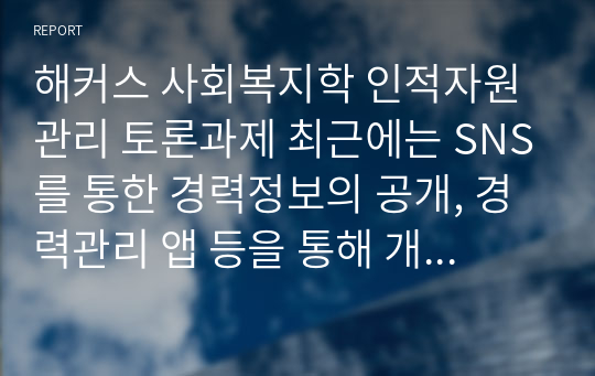 해커스 사회복지학 인적자원관리 토론과제 최근에는 SNS를 통한 경력정보의 공개, 경력관리 앱 등을 통해 개개인의 경력이 공개된 경우가 많다. 재직자 중 일부는 오랜기간 한 기업에서 근무한 경우도 있고 일부는 상대적으로 짧은 기간동안 여러 기업에서 근무하는 경우도 있다. 한 직원이 오랜기간 한 기업 내에서 근무하면서 경력을 계속 개발하도록 지원하는 것이 기업